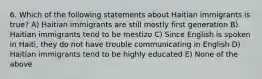 6. Which of the following statements about Haitian immigrants is true? A) Haitian immigrants are still mostly first generation B) Haitian immigrants tend to be mestizo C) Since English is spoken in Haiti, they do not have trouble communicating in English D) Haitian immigrants tend to be highly educated E) None of the above