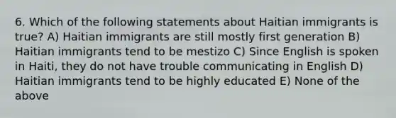 6. Which of the following statements about Haitian immigrants is true? A) Haitian immigrants are still mostly first generation B) Haitian immigrants tend to be mestizo C) Since English is spoken in Haiti, they do not have trouble communicating in English D) Haitian immigrants tend to be highly educated E) None of the above