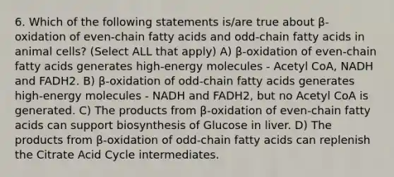 6. Which of the following statements is/are true about β-oxidation of even-chain fatty acids and odd-chain fatty acids in animal cells? (Select ALL that apply) A) β-oxidation of even-chain fatty acids generates high-energy molecules - Acetyl CoA, NADH and FADH2. B) β-oxidation of odd-chain fatty acids generates high-energy molecules - NADH and FADH2, but no Acetyl CoA is generated. C) The products from β-oxidation of even-chain fatty acids can support biosynthesis of Glucose in liver. D) The products from β-oxidation of odd-chain fatty acids can replenish the Citrate Acid Cycle intermediates.