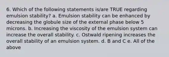 6. Which of the following statements is/are TRUE regarding emulsion stability? a. Emulsion stability can be enhanced by decreasing the globule size of the external phase below 5 microns. b. Increasing the viscosity of the emulsion system can increase the overall stability. c. Ostwald ripening increases the overall stability of an emulsion system. d. B and C e. All of the above