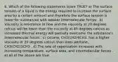 6. Which of the following statements is/are TRUE? a) The surface tension of a liquid is the energy required to increase the surface area by a certain amount and therefore the surface tension is lower for substances with weaker intermolecular forces . b) Viscosity is resistance to flow and the viscosity at 20 degrees celcius will be lower than the viscosity at 40 degrees celcius as increased thermal energy will partially overcome the substance's intermolecular forces . c) Octane, CH3(CH2)6CH3, has a higher viscosity at 20 degrees celcius than does pentane, CH3(CH2)3CH3 . d) The rate of vaporization increases with increasing temperature, surface area, and intermolecular forces . e) all of the above are true