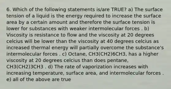 6. Which of the following statements is/are TRUE? a) The surface tension of a liquid is the energy required to increase the surface area by a certain amount and therefore the surface tension is lower for substances with weaker intermolecular forces . b) Viscosity is resistance to flow and the viscosity at 20 degrees celcius will be lower than the viscosity at 40 degrees celcius as increased thermal energy will partially overcome the substance's intermolecular forces . c) Octane, CH3(CH2)6CH3, has a higher viscosity at 20 degrees celcius than does pentane, CH3(CH2)3CH3 . d) The rate of vaporization increases with increasing temperature, surface area, and intermolecular forces . e) all of the above are true