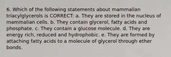 6. Which of the following statements about mammalian triacylglycerols is CORRECT: a. They are stored in the nucleus of mammalian cells. b. They contain glycerol, fatty acids and phosphate. c. They contain a glucose molecule. d. They are energy rich, reduced and hydrophobic. e. They are formed by attaching fatty acids to a molecule of glycerol through ether bonds.