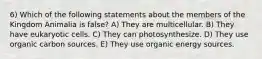 6) Which of the following statements about the members of the Kingdom Animalia is false? A) They are multicellular. B) They have eukaryotic cells. C) They can photosynthesize. D) They use organic carbon sources. E) They use organic energy sources.