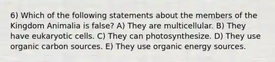 6) Which of the following statements about the members of the Kingdom Animalia is false? A) They are multicellular. B) They have <a href='https://www.questionai.com/knowledge/kb526cpm6R-eukaryotic-cells' class='anchor-knowledge'>eukaryotic cells</a>. C) They can photosynthesize. D) They use organic carbon sources. E) They use organic energy sources.