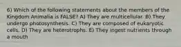 6) Which of the following statements about the members of the Kingdom Animalia is FALSE? A) They are multicellular. B) They undergo photosynthesis. C) They are composed of eukaryotic cells. D) They are heterotrophs. E) They ingest nutrients through a mouth