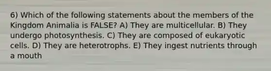 6) Which of the following statements about the members of the Kingdom Animalia is FALSE? A) They are multicellular. B) They undergo photosynthesis. C) They are composed of <a href='https://www.questionai.com/knowledge/kb526cpm6R-eukaryotic-cells' class='anchor-knowledge'>eukaryotic cells</a>. D) They are heterotrophs. E) They ingest nutrients through a mouth