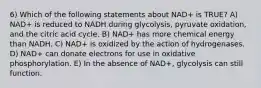 6) Which of the following statements about NAD+ is TRUE? A) NAD+ is reduced to NADH during glycolysis, pyruvate oxidation, and the citric acid cycle. B) NAD+ has more chemical energy than NADH. C) NAD+ is oxidized by the action of hydrogenases. D) NAD+ can donate electrons for use in oxidative phosphorylation. E) In the absence of NAD+, glycolysis can still function.