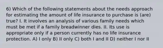 6) Which of the following statements about the needs approach for estimating the amount of life insurance to purchase is (are) true? I. It involves an analysis of various family needs which must be met if a family breadwinner dies. II. Its use is appropriate only if a person currently has no life insurance protection. A) I only B) II only C) both I and II D) neither I nor II