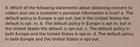 6. Which of the following statements about obtaining consent to collect and use a customer's personal information is true? a. The default policy in Europe is opt-out, but in the United States the default is opt- in. b. The default policy in Europe is opt-in, but in the United States the default is opt-out. c. The default policy in both Europe and the United States is opt-in. d. The default policy in both Europe and the United States is opt-out.