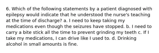 6. Which of the following statements by a patient diagnosed with epilepsy would indicate that he understood the nurse's teaching at the time of discharge? a. I need to keep taking my medications even though the seizures have stopped. b. I need to carry a bite stick all the time to prevent grinding my teeth c. If I take my medications, I can drive like I used to. d. Drinking alcohol in small amounts is fine.