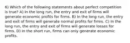 6) Which of the following statements about perfect competition is true? A) In the long run, the entry and exit of firms will generate economic profits for firms. B) In the long run, the entry and exit of firms will generate normal profits for firms. C) In the long run, the entry and exit of firms will generate losses for firms. D) In the short run, firms can only generate economic profits.