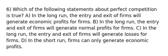 6) Which of the following statements about perfect competition is true? A) In the long run, the entry and exit of firms will generate economic profits for firms. B) In the long run, the entry and exit of firms will generate normal profits for firms. C) In the long run, the entry and exit of firms will generate losses for firms. D) In the short run, firms can only generate economic profits.