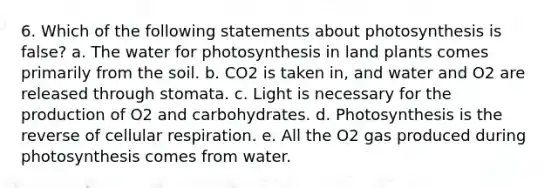 6. Which of the following statements about photosynthesis is false? a. The water for photosynthesis in land plants comes primarily from the soil. b. CO2 is taken in, and water and O2 are released through stomata. c. Light is necessary for the production of O2 and carbohydrates. d. Photosynthesis is the reverse of <a href='https://www.questionai.com/knowledge/k1IqNYBAJw-cellular-respiration' class='anchor-knowledge'>cellular respiration</a>. e. All the O2 gas produced during photosynthesis comes from water.