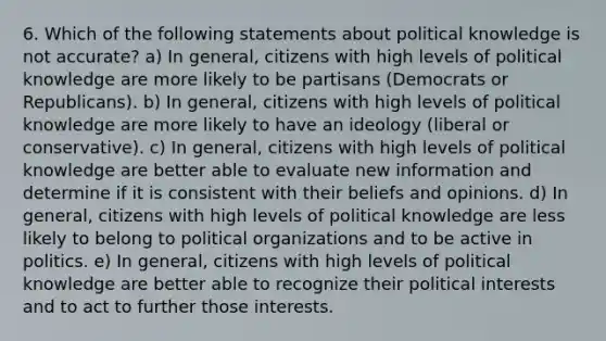 6. Which of the following statements about political knowledge is not accurate? a) In general, citizens with high levels of political knowledge are more likely to be partisans (Democrats or Republicans). b) In general, citizens with high levels of political knowledge are more likely to have an ideology (liberal or conservative). c) In general, citizens with high levels of political knowledge are better able to evaluate new information and determine if it is consistent with their beliefs and opinions. d) In general, citizens with high levels of political knowledge are less likely to belong to political organizations and to be active in politics. e) In general, citizens with high levels of political knowledge are better able to recognize their political interests and to act to further those interests.