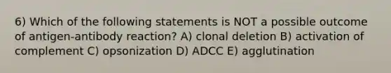 6) Which of the following statements is NOT a possible outcome of antigen-antibody reaction? A) clonal deletion B) activation of complement C) opsonization D) ADCC E) agglutination