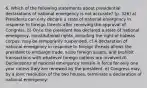 6. Which of the following statements about presidential declarations of national emergency is not accurate? (p. 326) a) Presidents can only declare a state of national emergency in response to foreign threats after receiving the approval of Congress. b) Once the president has declared a state of national emergency, constitutional rights, including the right of habeas corpus, may be temporarily suspended. c) A declaration of national emergency in response to foreign threats allows the president to embargo trade, seize foreign assets, and prohibit transactions with whatever foreign nations are involved.d) Declarations of national emergency remain in force for only one year unless they are renewed by the president. e) Congress may, by a joint resolution of the two houses, terminate a declaration of national emergency.