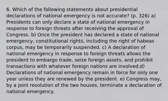 6. Which of the following statements about presidential declarations of national emergency is not accurate? (p. 326) a) Presidents can only declare a state of national emergency in response to foreign threats after receiving the approval of Congress. b) Once the president has declared a state of national emergency, constitutional rights, including the right of habeas corpus, may be temporarily suspended. c) A declaration of national emergency in response to foreign threats allows the president to embargo trade, seize foreign assets, and prohibit transactions with whatever foreign nations are involved.d) Declarations of national emergency remain in force for only one year unless they are renewed by the president. e) Congress may, by a joint resolution of the two houses, terminate a declaration of national emergency.