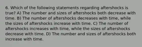 6. Which of the following statements regarding aftershocks is true? A) The number and sizes of aftershocks both decrease with time. B) The number of aftershocks decreases with time, while the sizes of aftershocks increase with time. C) The number of aftershocks increases with time, while the sizes of aftershocks decrease with time. D) The number and sizes of aftershocks both increase with time.