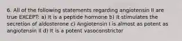 6. All of the following statements regarding angiotensin II are true EXCEPT: a) It is a peptide hormone b) It stimulates the secretion of aldosterone c) Angiotensin I is almost as potent as angiotensin II d) It is a potent vasoconstrictor