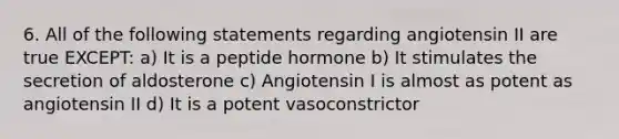 6. All of the following statements regarding angiotensin II are true EXCEPT: a) It is a peptide hormone b) It stimulates the secretion of aldosterone c) Angiotensin I is almost as potent as angiotensin II d) It is a potent vasoconstrictor