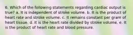 6. Which of the following statements regarding cardiac output is true? a. It is independent of stroke volume. b. It is the product of heart rate and stroke volume. c. It remains constant per gram of heart tissue. d. It is the heart rate divided by stroke volume. e. It is the product of heart rate and blood pressure.