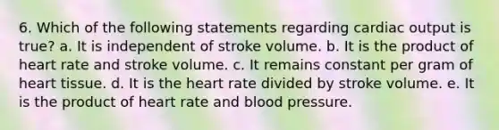 6. Which of the following statements regarding cardiac output is true? a. It is independent of stroke volume. b. It is the product of heart rate and stroke volume. c. It remains constant per gram of heart tissue. d. It is the heart rate divided by stroke volume. e. It is the product of heart rate and blood pressure.