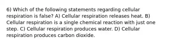 6) Which of the following statements regarding cellular respiration is false? A) Cellular respiration releases heat. B) Cellular respiration is a single chemical reaction with just one step. C) Cellular respiration produces water. D) Cellular respiration produces carbon dioxide.