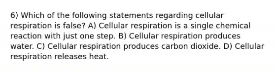 6) Which of the following statements regarding cellular respiration is false? A) Cellular respiration is a single chemical reaction with just one step. B) Cellular respiration produces water. C) Cellular respiration produces carbon dioxide. D) Cellular respiration releases heat.