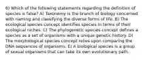 6) Which of the following statements regarding the definition of species is false? A) Taxonomy is the branch of biology concerned with naming and classifying the diverse forms of life. B) The ecological species concept identifies species in terms of their ecological niches. C) The phylogenetic species concept defines a species as a set of organisms with a unique genetic history. D) The morphological species concept relies upon comparing the DNA sequences of organisms. E) A biological species is a group of sexual organisms that can take its own evolutionary path.