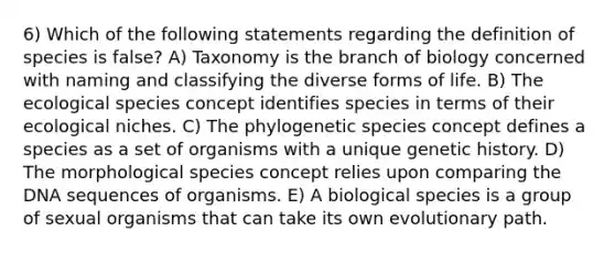 6) Which of the following statements regarding the definition of species is false? A) Taxonomy is the branch of biology concerned with naming and classifying the diverse forms of life. B) The ecological species concept identifies species in terms of their ecological niches. C) The phylogenetic species concept defines a species as a set of organisms with a unique genetic history. D) The morphological species concept relies upon comparing the DNA sequences of organisms. E) A biological species is a group of sexual organisms that can take its own evolutionary path.