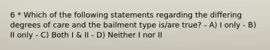 6 * Which of the following statements regarding the differing degrees of care and the bailment type is/are true? - A) I only - B) II only - C) Both I & II - D) Neither I nor II