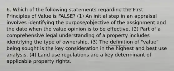 6. Which of the following statements regarding the First Principles of Value is FALSE? (1) An initial step in an appraisal involves identifying the purpose/objective of the assignment and the date when the value opinion is to be effective. (2) Part of a comprehensive legal understanding of a property includes identifying the type of ownership. (3) The definition of "value" being sought is the key consideration in the highest and best use analysis. (4) Land use regulations are a key determinant of applicable property rights.