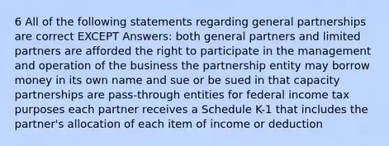 6 All of the following statements regarding general partnerships are correct EXCEPT Answers: both general partners and limited partners are afforded the right to participate in the management and operation of the business the partnership entity may borrow money in its own name and sue or be sued in that capacity partnerships are pass-through entities for federal income tax purposes each partner receives a Schedule K-1 that includes the partner's allocation of each item of income or deduction