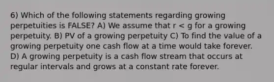 6) Which of the following statements regarding growing perpetuities is FALSE? A) We assume that r < g for a growing perpetuity. B) PV of a growing perpetuity C) To find the value of a growing perpetuity one cash flow at a time would take forever. D) A growing perpetuity is a cash flow stream that occurs at regular intervals and grows at a constant rate forever.