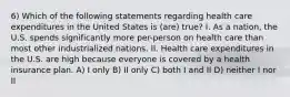 6) Which of the following statements regarding health care expenditures in the United States is (are) true? I. As a nation, the U.S. spends significantly more per-person on health care than most other industrialized nations. II. Health care expenditures in the U.S. are high because everyone is covered by a health insurance plan. A) I only B) II only C) both I and II D) neither I nor II