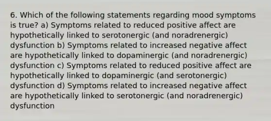 6. Which of the following statements regarding mood symptoms is true? a) Symptoms related to reduced positive affect are hypothetically linked to serotonergic (and noradrenergic) dysfunction b) Symptoms related to increased negative affect are hypothetically linked to dopaminergic (and noradrenergic) dysfunction c) Symptoms related to reduced positive affect are hypothetically linked to dopaminergic (and serotonergic) dysfunction d) Symptoms related to increased negative affect are hypothetically linked to serotonergic (and noradrenergic) dysfunction