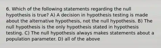 6. Which of the following statements regarding the null hypothesis is true? A) A decision in hypothesis testing is made about the alternative hypothesis, not the null hypothesis. B) The null hypothesis is the only hypothesis stated in hypothesis testing. C) The null hypothesis always makes statements about a population parameter. D) all of the above