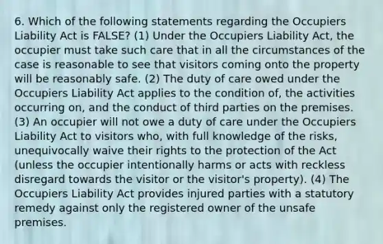 6. Which of the following statements regarding the Occupiers Liability Act is FALSE? (1) Under the Occupiers Liability Act, the occupier must take such care that in all the circumstances of the case is reasonable to see that visitors coming onto the property will be reasonably safe. (2) The duty of care owed under the Occupiers Liability Act applies to the condition of, the activities occurring on, and the conduct of third parties on the premises. (3) An occupier will not owe a duty of care under the Occupiers Liability Act to visitors who, with full knowledge of the risks, unequivocally waive their rights to the protection of the Act (unless the occupier intentionally harms or acts with reckless disregard towards the visitor or the visitor's property). (4) The Occupiers Liability Act provides injured parties with a statutory remedy against only the registered owner of the unsafe premises.