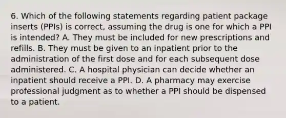 6. Which of the following statements regarding patient package inserts (PPIs) is correct, assuming the drug is one for which a PPI is intended? A. They must be included for new prescriptions and refills. B. They must be given to an inpatient prior to the administration of the first dose and for each subsequent dose administered. C. A hospital physician can decide whether an inpatient should receive a PPI. D. A pharmacy may exercise professional judgment as to whether a PPI should be dispensed to a patient.