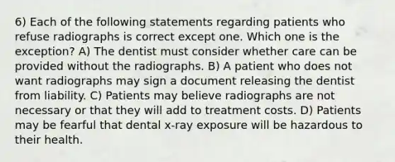 6) Each of the following statements regarding patients who refuse radiographs is correct except one. Which one is the exception? A) The dentist must consider whether care can be provided without the radiographs. B) A patient who does not want radiographs may sign a document releasing the dentist from liability. C) Patients may believe radiographs are not necessary or that they will add to treatment costs. D) Patients may be fearful that dental x-ray exposure will be hazardous to their health.