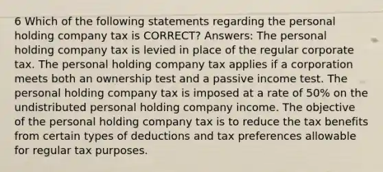 6 Which of the following statements regarding the personal holding company tax is CORRECT? Answers: The personal holding company tax is levied in place of the regular corporate tax. The personal holding company tax applies if a corporation meets both an ownership test and a passive income test. The personal holding company tax is imposed at a rate of 50% on the undistributed personal holding company income. The objective of the personal holding company tax is to reduce the tax benefits from certain types of deductions and tax preferences allowable for regular tax purposes.