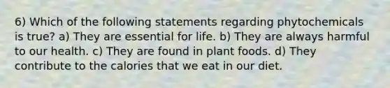 6) Which of the following statements regarding phytochemicals is true? a) They are essential for life. b) They are always harmful to our health. c) They are found in plant foods. d) They contribute to the calories that we eat in our diet.