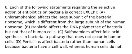 6. Each of the following statements regarding the selective action of antibiotics on bacteria is correct EXCEPT: (A) Chloramphenicol affects the large subunit of the bacterial ribosome, which is different from the large subunit of the human ribosome. (B) Isoniazid affects the DNA polymerase of bacteria but not that of human cells. (C) Sulfonamides affect folic acid synthesis in bacteria, a pathway that does not occur in human cells. (D) Penicillins affect bacteria rather than human cells because bacteria have a cell wall, whereas human cells do not.