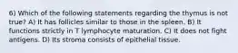 6) Which of the following statements regarding the thymus is not true? A) It has follicles similar to those in the spleen. B) It functions strictly in T lymphocyte maturation. C) It does not fight antigens. D) Its stroma consists of epithelial tissue.