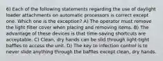 6) Each of the following statements regarding the use of daylight loader attachments on automatic processors is correct except one. Which one is the exception? A) The operator must remove the light filter cover when placing and removing items. B) The advantage of these devices is that time-saving shortcuts are acceptable. C) Clean, dry hands can be slid through light-tight baffles to access the unit. D) The key to infection control is to never slide anything through the baffles except clean, dry hands.