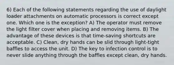 6) Each of the following statements regarding the use of daylight loader attachments on automatic processors is correct except one. Which one is the exception? A) The operator must remove the light filter cover when placing and removing items. B) The advantage of these devices is that time-saving shortcuts are acceptable. C) Clean, dry hands can be slid through light-tight baffles to access the unit. D) The key to infection control is to never slide anything through the baffles except clean, dry hands.