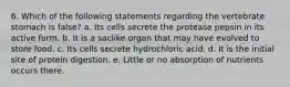 6. Which of the following statements regarding the vertebrate stomach is false? a. Its cells secrete the protease pepsin in its active form. b. It is a saclike organ that may have evolved to store food. c. Its cells secrete hydrochloric acid. d. It is the initial site of protein digestion. e. Little or no absorption of nutrients occurs there.