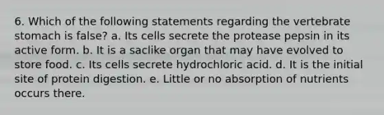 6. Which of the following statements regarding the vertebrate stomach is false? a. Its cells secrete the protease pepsin in its active form. b. It is a saclike organ that may have evolved to store food. c. Its cells secrete hydrochloric acid. d. It is the initial site of protein digestion. e. Little or no absorption of nutrients occurs there.