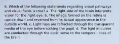 6. Which of the following statements regarding visual pathways and visual fields is true? a. The right side of the brain interprets vision for the right eye. b. The image formed on the retina is upside down and reversed from its actual appearance in the outside world. c. Light rays are refracted through the transparent media of the eye before striking the pupil. d. The light impulses are conducted through the optic nerve to the temporal lobes of the brain.